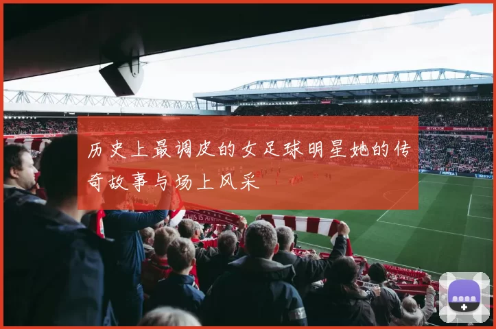 历史上最调皮的女足球明星她的传奇故事与场上风采