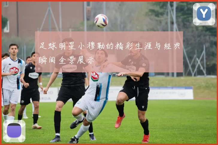 足球明星小穆勒的精彩生涯与经典瞬间全景展示