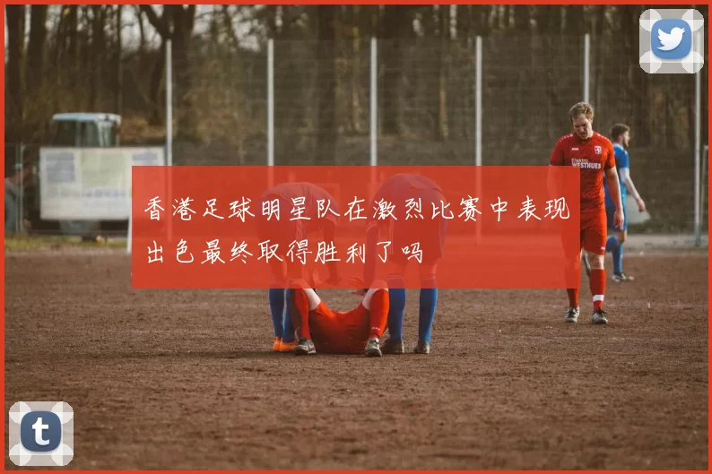 香港足球明星队在激烈比赛中表现出色最终取得胜利了吗