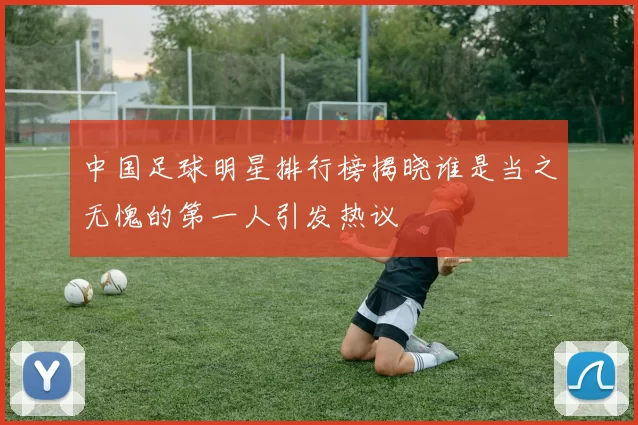 中国足球明星排行榜揭晓谁是当之无愧的第一人引发热议