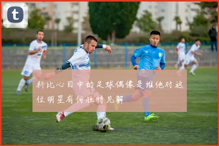 科比心目中的足球偶像是谁他对这位明星有何独特见解