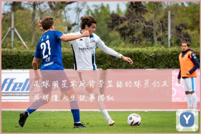 足球明星家庭背景显赫的球员们及其辉煌人生故事揭秘