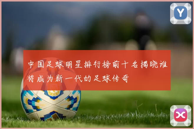 中国足球明星排行榜前十名揭晓谁将成为新一代的足球传奇