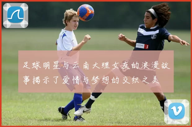 足球明星与云南大理女友的浪漫故事揭示了爱情与梦想的交织之美