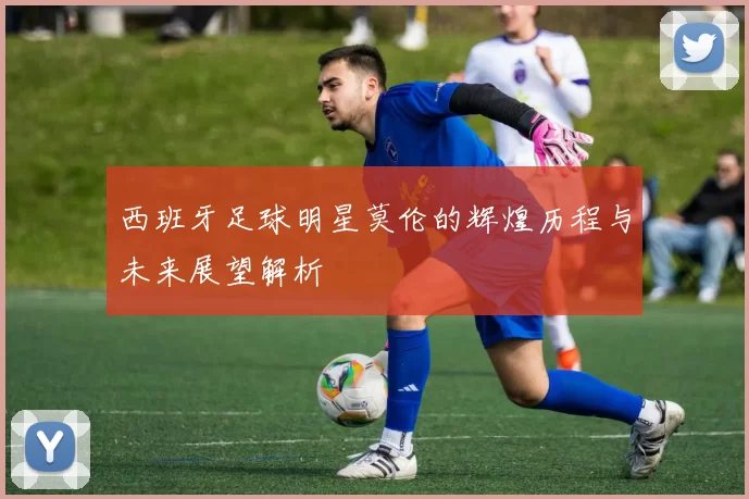 西班牙足球明星莫伦的辉煌历程与未来展望解析