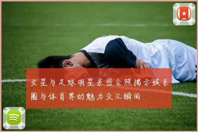 女星与足球明星亲密合照揭示娱乐圈与体育界的魅力交汇瞬间