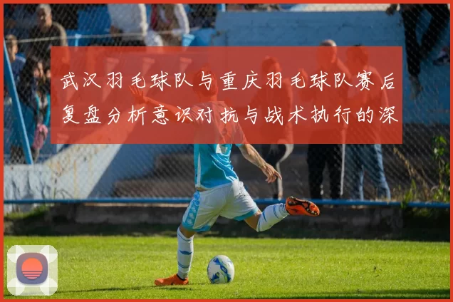 武汉羽毛球队与重庆羽毛球队赛后复盘分析意识对抗与战术执行的深度探讨
