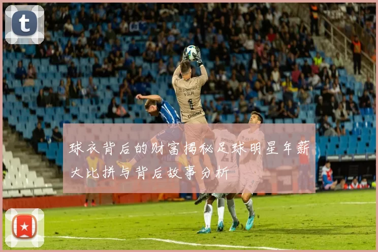 球衣背后的财富揭秘足球明星年薪大比拼与背后故事分析