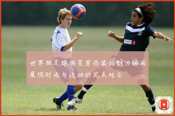 世界级足球明星穿西装的魅力瞬间展现时尚与运动的完美结合