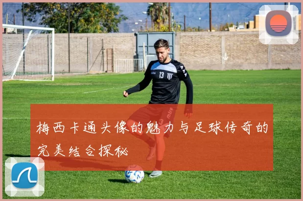 梅西卡通头像的魅力与足球传奇的完美结合探秘