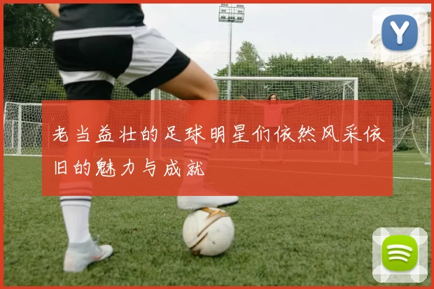 老当益壮的足球明星们依然风采依旧的魅力与成就