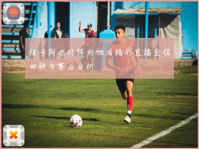 纽卡斯尔对阵利物浦精彩直播全程回顾与赛后分析