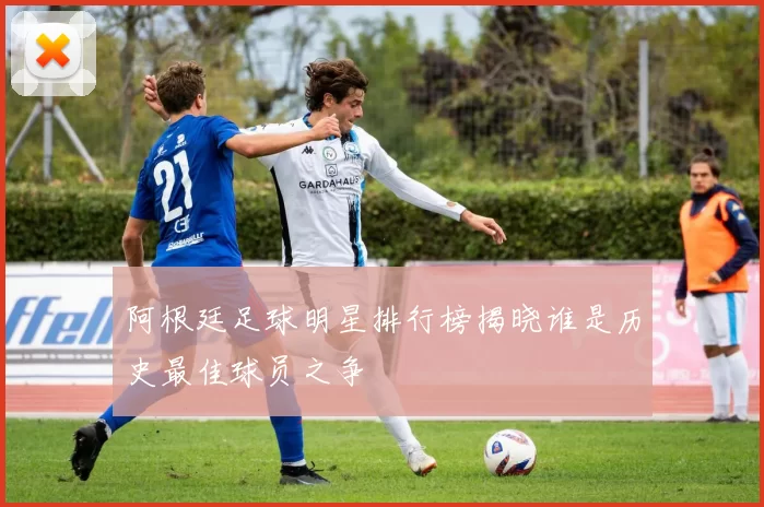 阿根廷足球明星排行榜揭晓谁是历史最佳球员之争