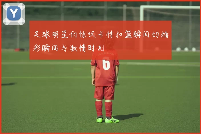 足球明星们惊叹卡特扣篮瞬间的精彩瞬间与激情时刻