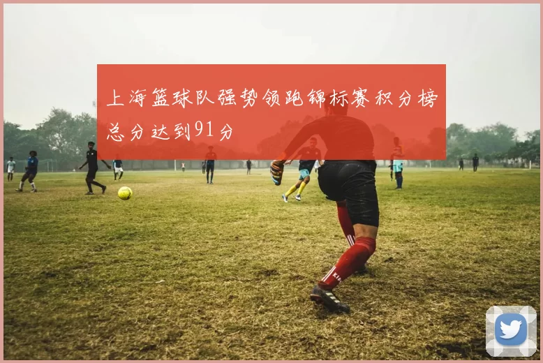 上海篮球队强势领跑锦标赛积分榜总分达到91分