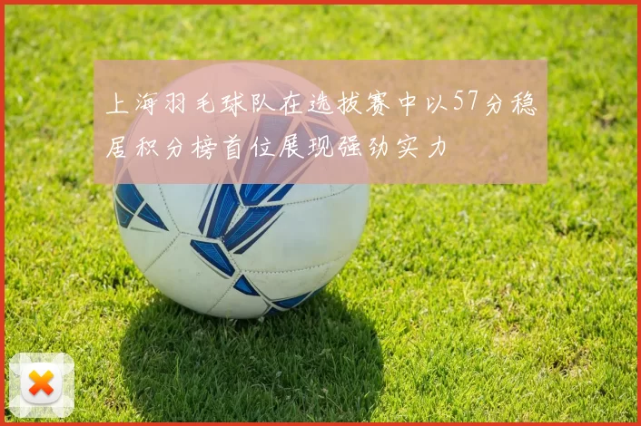 上海羽毛球队在选拔赛中以57分稳居积分榜首位展现强劲实力