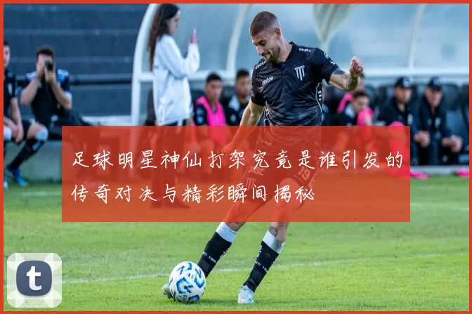 足球明星神仙打架究竟是谁引发的传奇对决与精彩瞬间揭秘