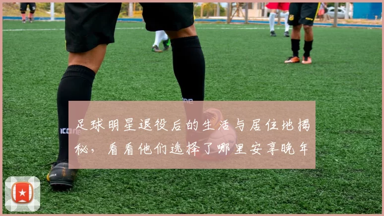 足球明星退役后的生活与居住地揭秘，看看他们选择了哪里安享晚年