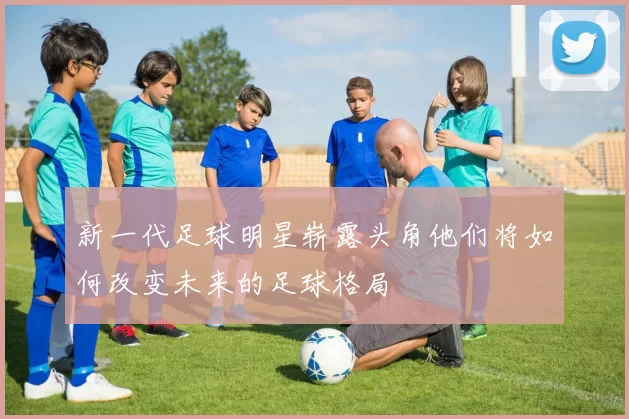 新一代足球明星崭露头角他们将如何改变未来的足球格局