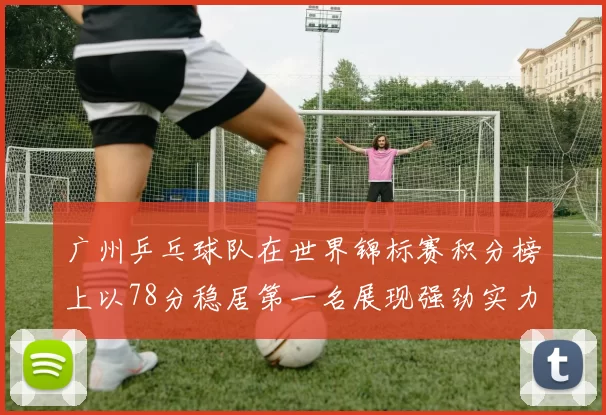 广州乒乓球队在世界锦标赛积分榜上以78分稳居第一名展现强劲实力