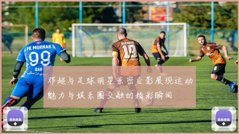 邓超与足球明星亲密合影展现运动魅力与娱乐圈交融的精彩瞬间