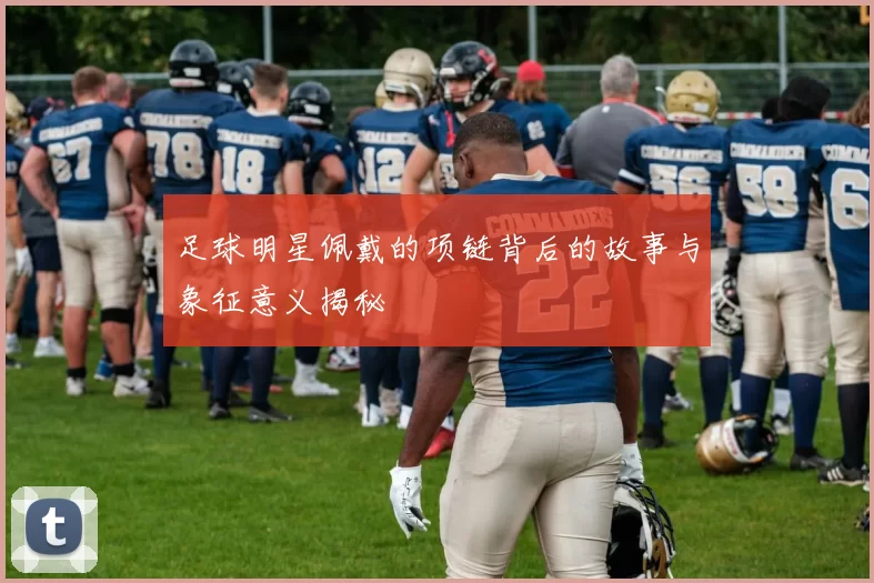 足球明星佩戴的项链背后的故事与象征意义揭秘