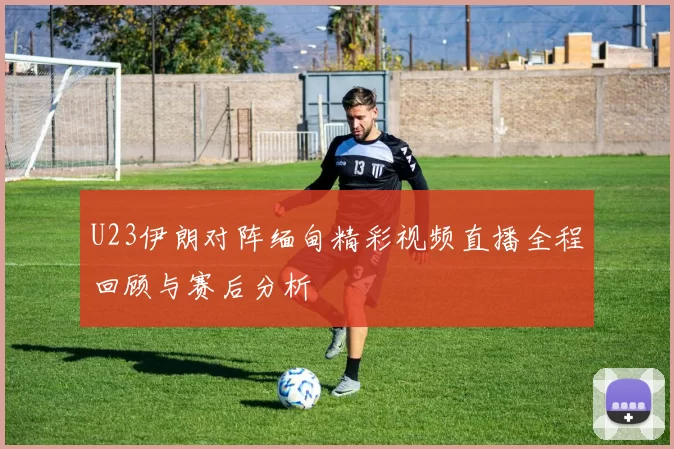 U23伊朗对阵缅甸精彩视频直播全程回顾与赛后分析