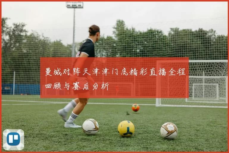 曼城对阵天津津门虎精彩直播全程回顾与赛后分析