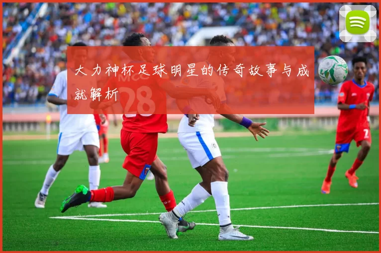 大力神杯足球明星的传奇故事与成就解析