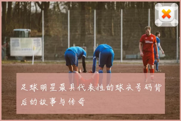 足球明星最具代表性的球衣号码背后的故事与传奇