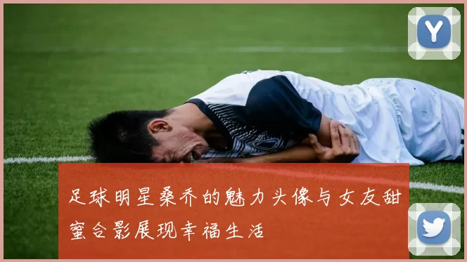 足球明星桑乔的魅力头像与女友甜蜜合影展现幸福生活