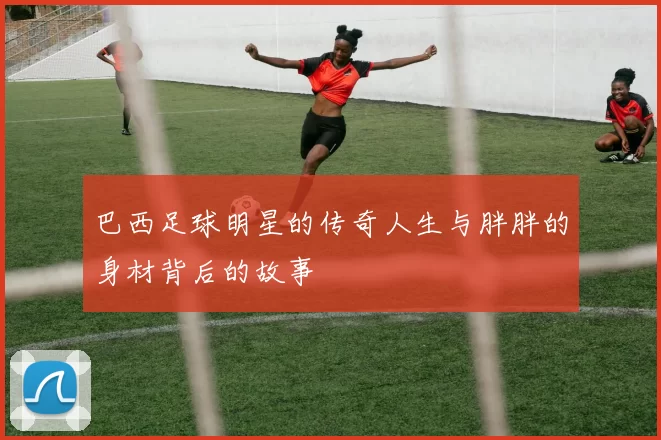 巴西足球明星的传奇人生与胖胖的身材背后的故事