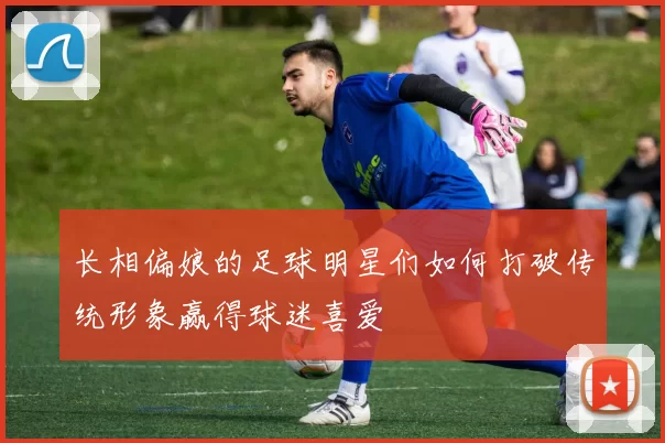 长相偏娘的足球明星们如何打破传统形象赢得球迷喜爱