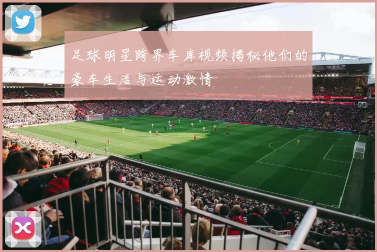 足球明星跨界车库视频揭秘他们的豪车生活与运动激情