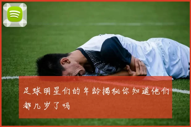足球明星们的年龄揭秘你知道他们都几岁了吗