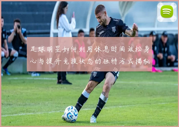 足球明星如何利用休息时间放松身心与提升竞技状态的独特方式揭秘