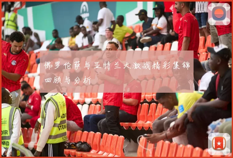 佛罗伦萨与亚特兰大激战精彩集锦回顾与分析