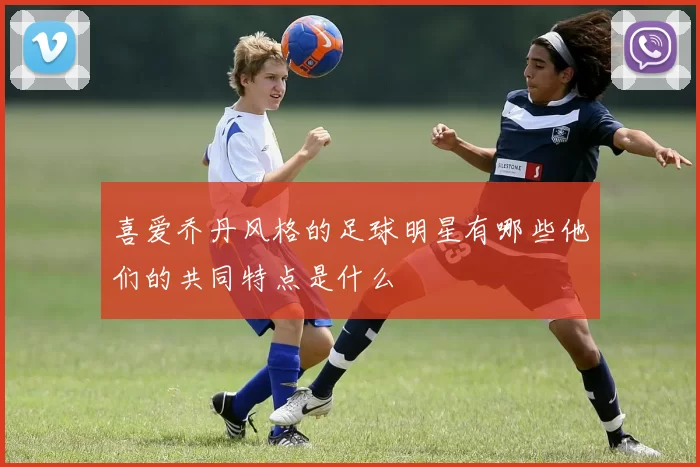 喜爱乔丹风格的足球明星有哪些他们的共同特点是什么