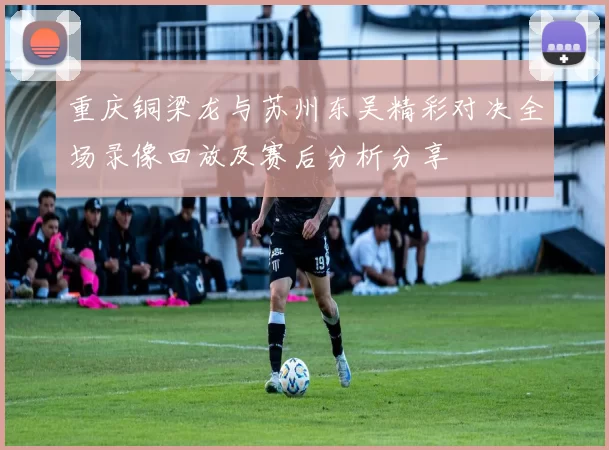 重庆铜梁龙与苏州东吴精彩对决全场录像回放及赛后分析分享