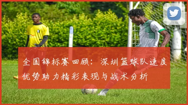 全国锦标赛回顾：深圳篮球队速度优势助力精彩表现与战术分析