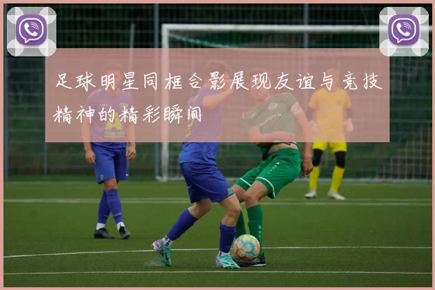 足球明星同框合影展现友谊与竞技精神的精彩瞬间