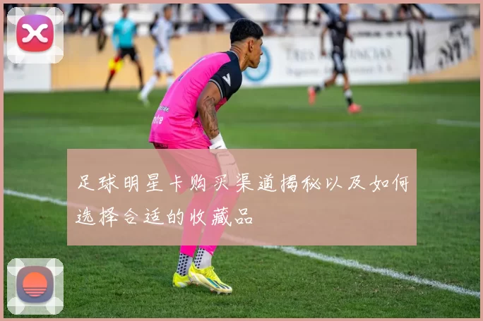 足球明星卡购买渠道揭秘以及如何选择合适的收藏品