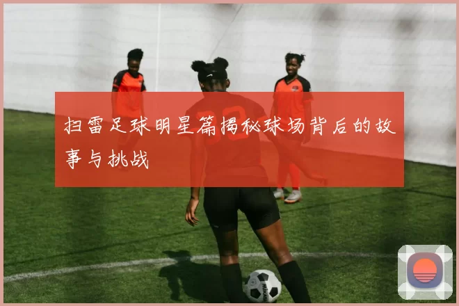 扫雷足球明星篇揭秘球场背后的故事与挑战