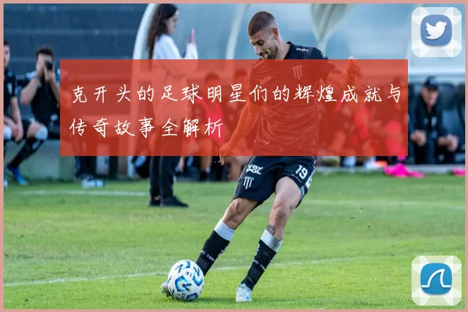 克开头的足球明星们的辉煌成就与传奇故事全解析