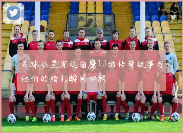 足球明星穿过猎鹰13的传奇故事与他们的精彩瞬间回顾