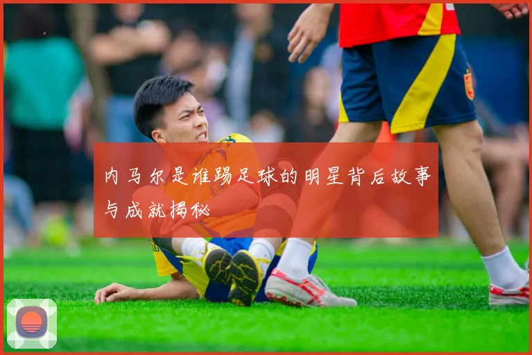 内马尔是谁踢足球的明星背后故事与成就揭秘