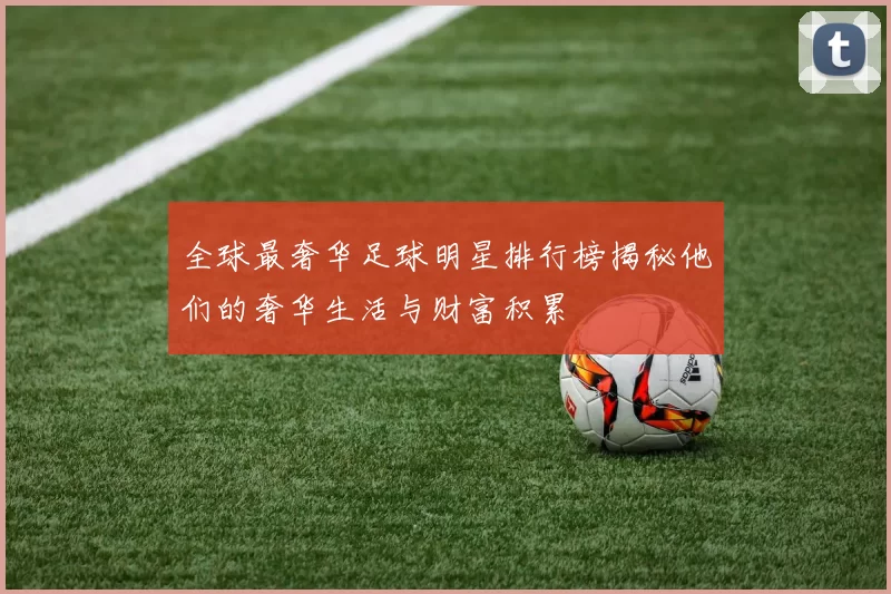 全球最奢华足球明星排行榜揭秘他们的奢华生活与财富积累