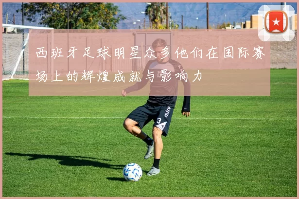 西班牙足球明星众多他们在国际赛场上的辉煌成就与影响力