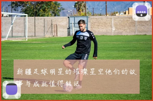 新疆足球明星的璀璨星空他们的故事与成就值得铭记