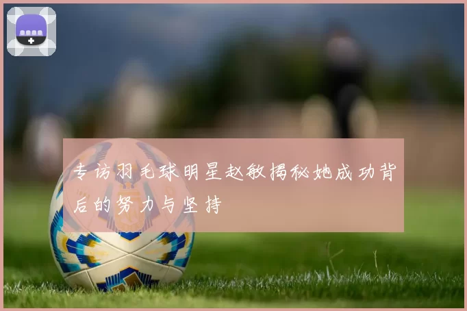 专访羽毛球明星赵敏揭秘她成功背后的努力与坚持